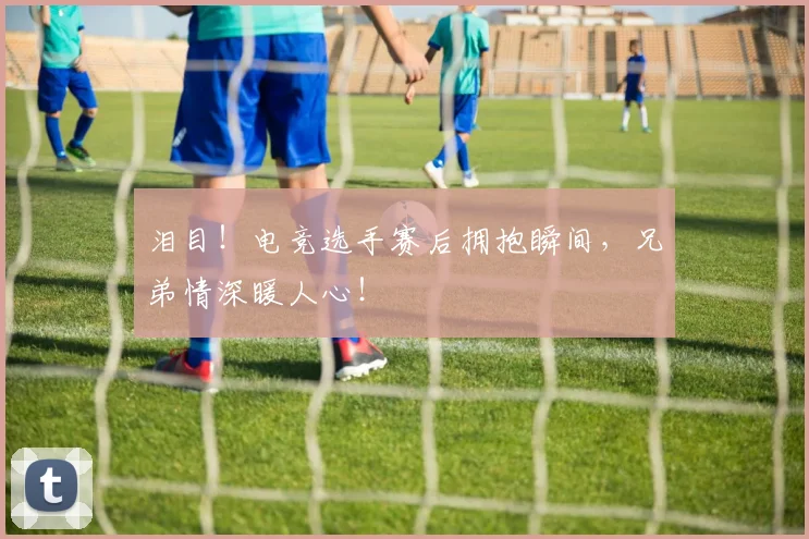 泪目！电竞选手赛后拥抱瞬间，兄弟情深暖人心！