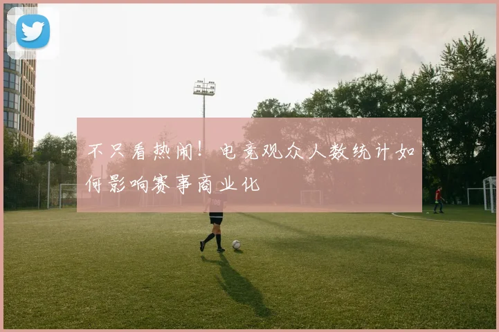 不只看热闹!电竞观众人数统计如何影响赛事商业化