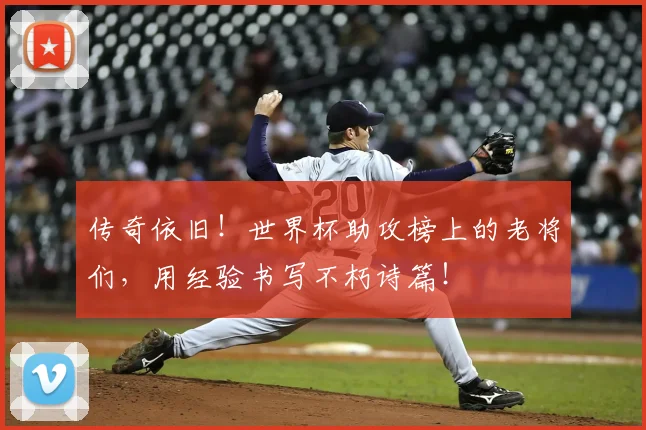 传奇依旧！世界杯助攻榜上的老将们，用经验书写不朽诗篇！