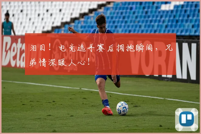 泪目！电竞选手赛后拥抱瞬间，兄弟情深暖人心！