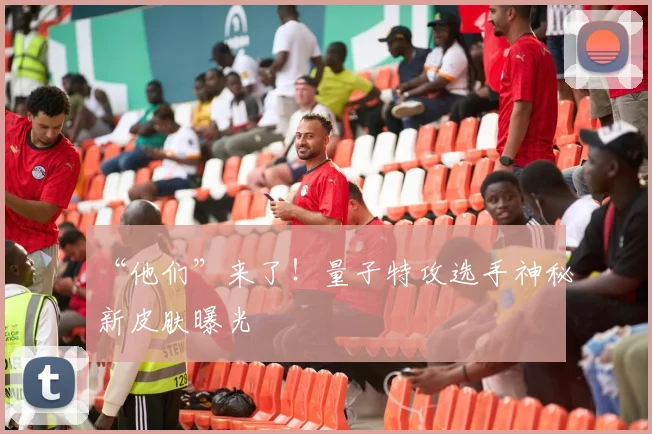 “他们”来了！量子特攻选手神秘新皮肤曝光