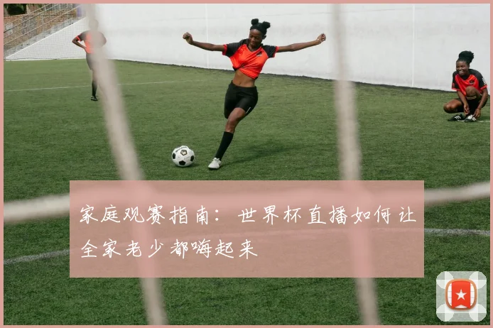 家庭观赛指南：世界杯直播如何让全家老少都嗨起来