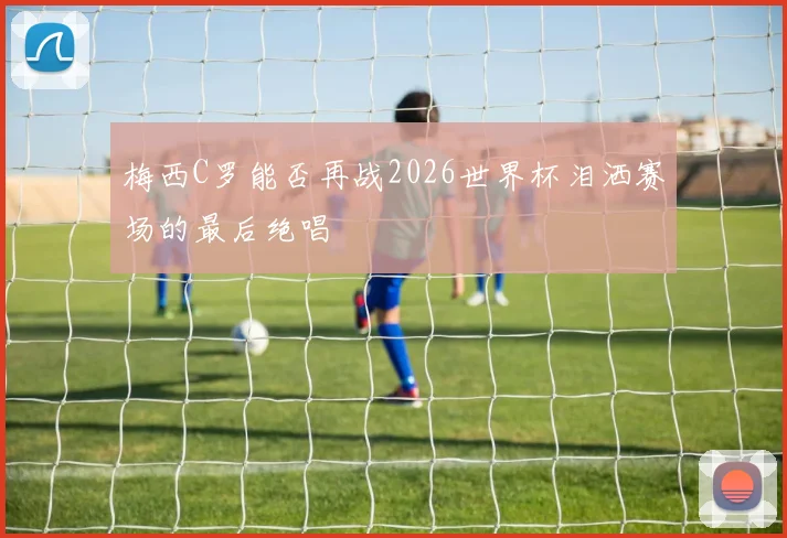 梅西C罗能否再战2026世界杯泪洒赛场的最后绝唱