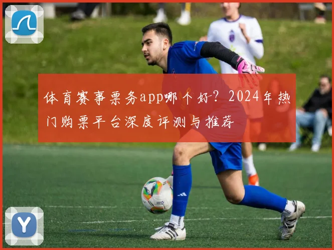 体育赛事票务app哪个好？2024年热门购票平台深度评测与推荐