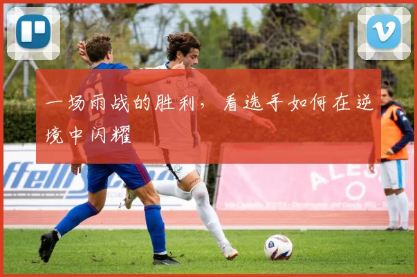 一场雨战的胜利，看选手如何在逆境中闪耀