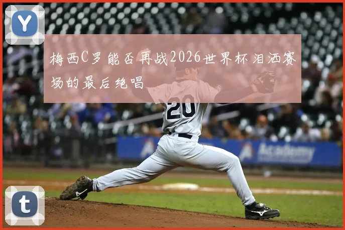 梅西C罗能否再战2026世界杯泪洒赛场的最后绝唱